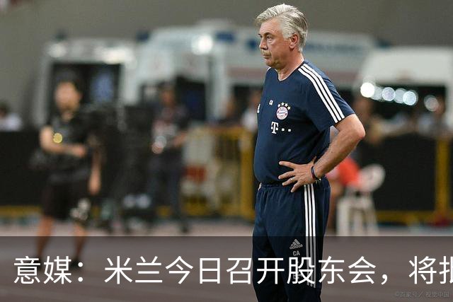 意媒：米兰今日召开股东会，将批准财报并确定董事会组成