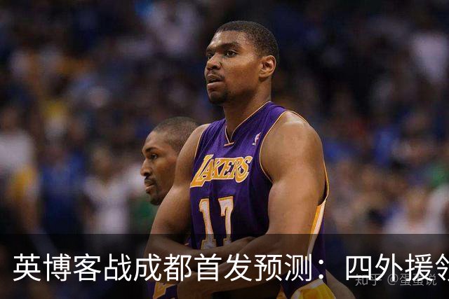 英博客战成都首发预测：四外援领衔，铁腰及时回归，三大主力缺阵
